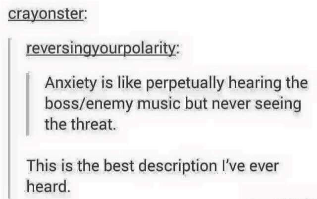 anxiety is like meme - crayonster reversingyourpolarity Anxiety is perpetually hearing the bossenemy music but never seeing the threat. This is the best description I've ever heard.