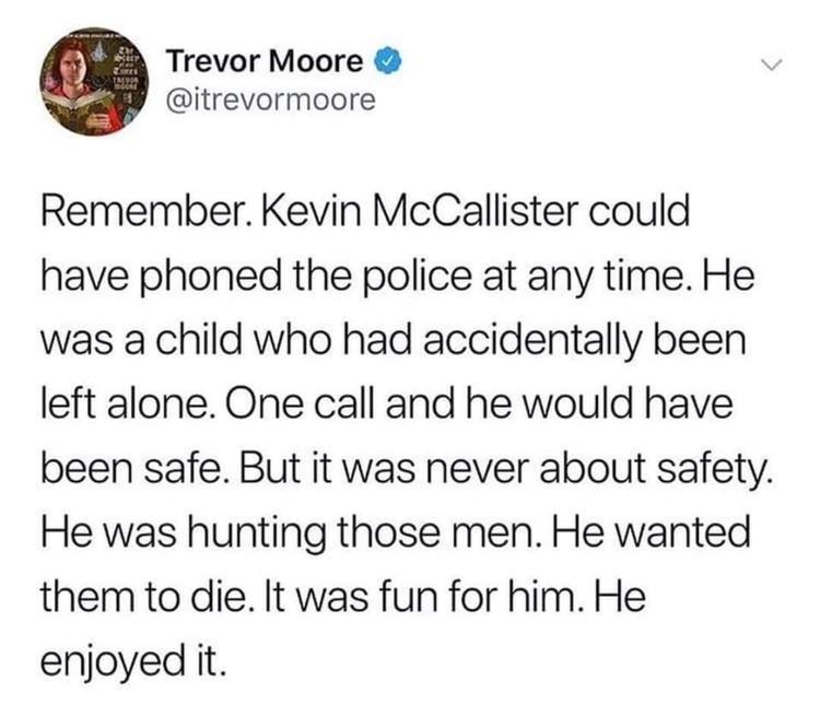postmalone twitter you deserve - Trevor Moore Remember. Kevin McCallister could have phoned the police at any time. He was a child who had accidentally been left alone. One call and he would have been safe. But it was never about safety. He was hunting th