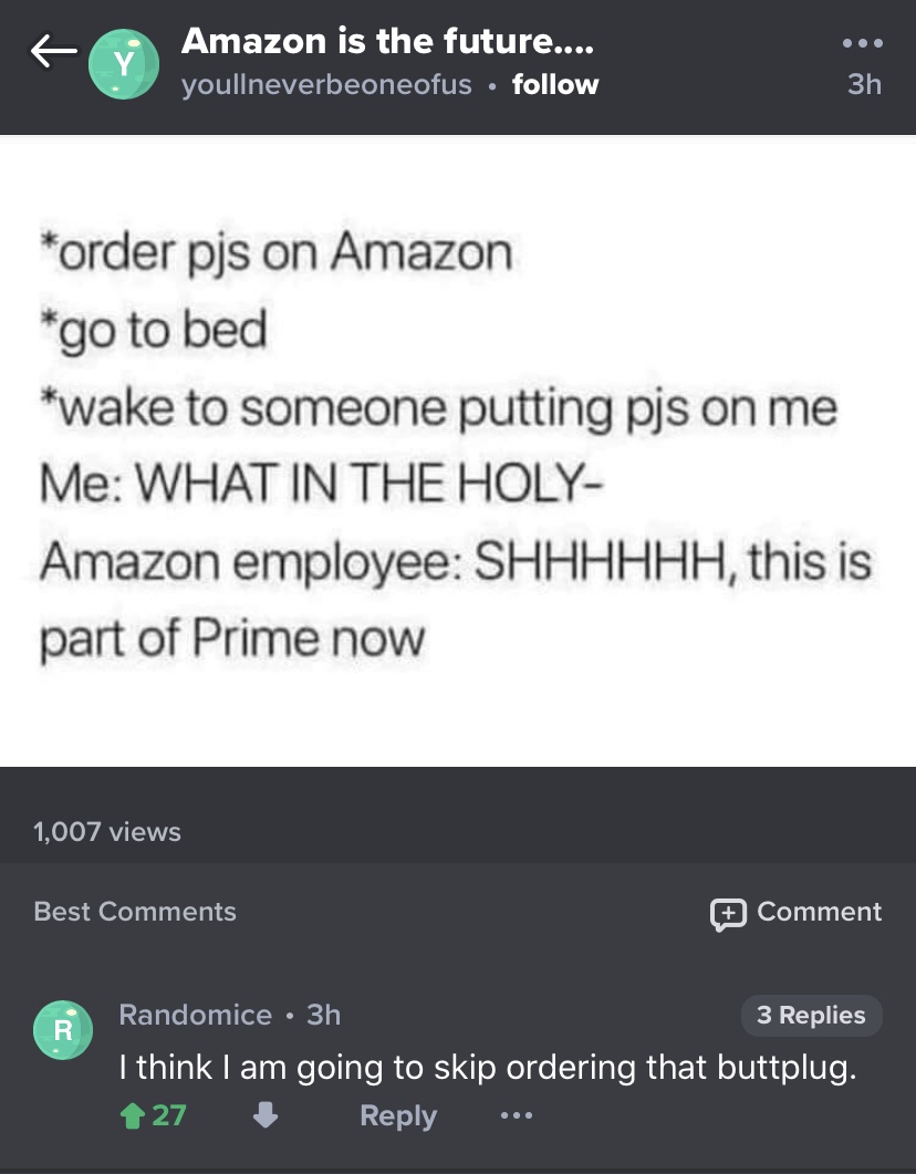 screenshot - Amazon is the future.... youllneverbeoneofus order pjs on Amazon go to bed wake to someone putting pjs on me Me What In The Holy Amazon employee Shhhhhh, this is part of Prime now 1,007 views Best Comment Randomice 3h 3 Replies I think I am g