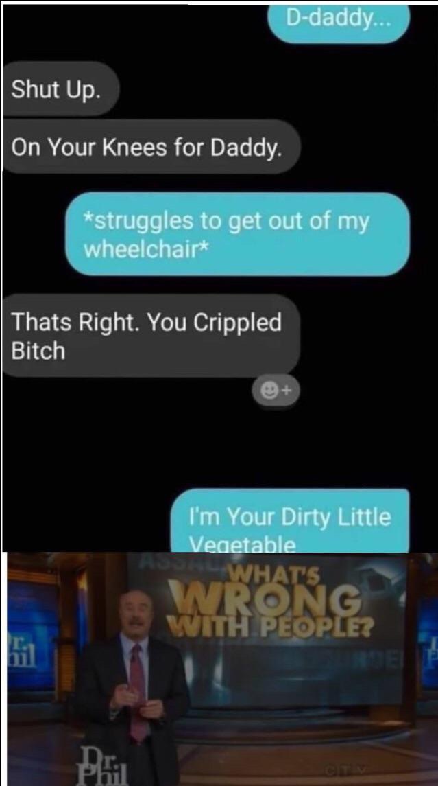 im your dirty little vegetable - Ddaddy... Shut Up. On Your Knees for Daddy. struggles to get out of my wheelchair Thats Right. You Crippled Bitch I'm Your Dirty Little Vegetable What'S Long Th People? Pli