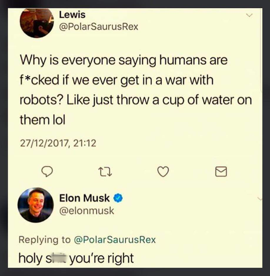 1 peter 3 3 4 - Lewis Rex Why is everyone saying humans are fcked if we ever get in a war with robots? just throw a cup of water on them lol 27122017, Elon Musk Rex holy shit you're right