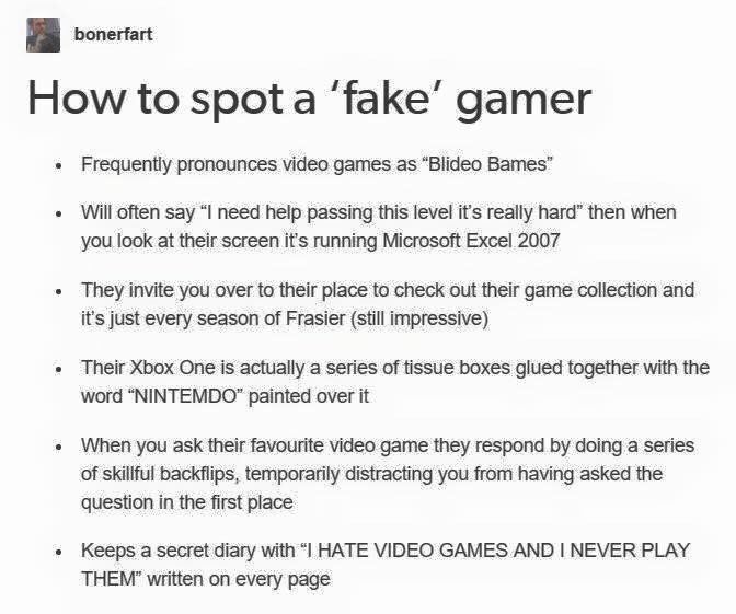 spot a fake gamer - bonerfart How to spot a 'fake' gamer Frequently pronounces video games as "Blideo Bames" Will often say "I need help passing this level it's really hard" then when you look at their screen it's running Microsoft Excel 2007 They invite 