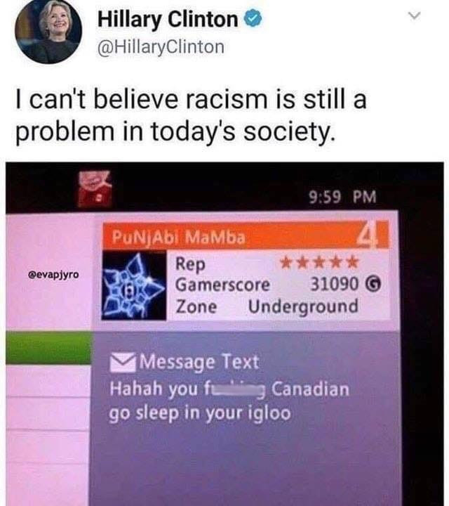 you fucking canadian go sleep in your igloo - Hillary Clinton Clinton I can't believe racism is still a problem in today's society. PUNJAbl Mamba Rep Gamerscore 31090 Zone Underground Message Text Hahah you feng Canadian go sleep in your igloo