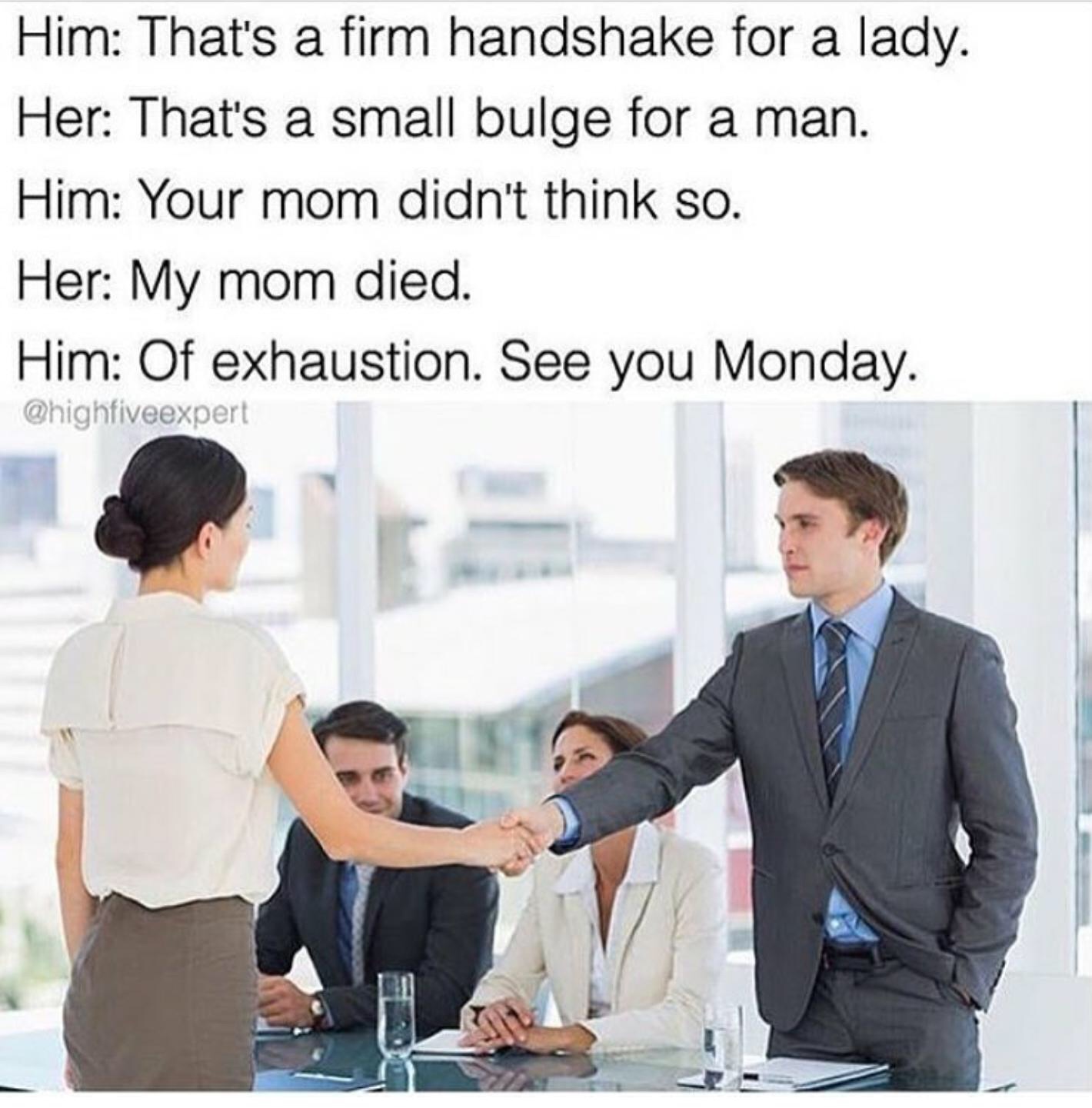 that's a firm handshake for a lady - Him That's a firm handshake for a lady. Her That's a small bulge for a man. Him Your mom didn't think so. Her My mom died. Him Of exhaustion. See you Monday.