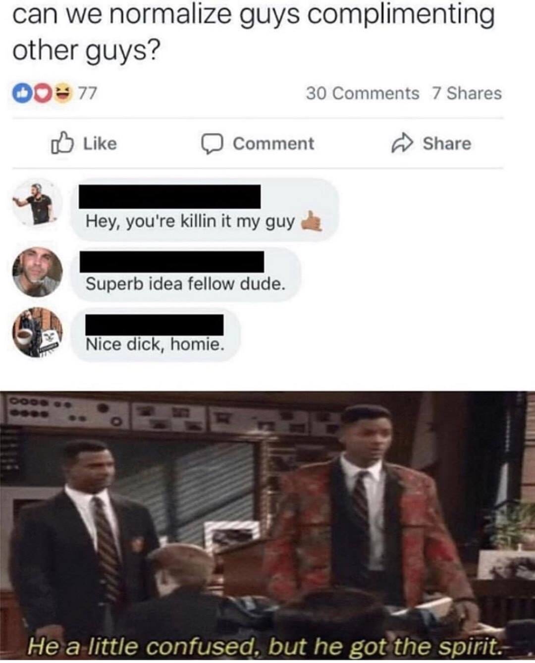 he is a little confused but he got the spirit - can we normalize guys complimenting other guys? 00 77 30 7 Comment nment Hey, you're killin it my guy Superb idea fellow dude. Nice dick, homie. Ooo. He a little confused, but he got the spirit.