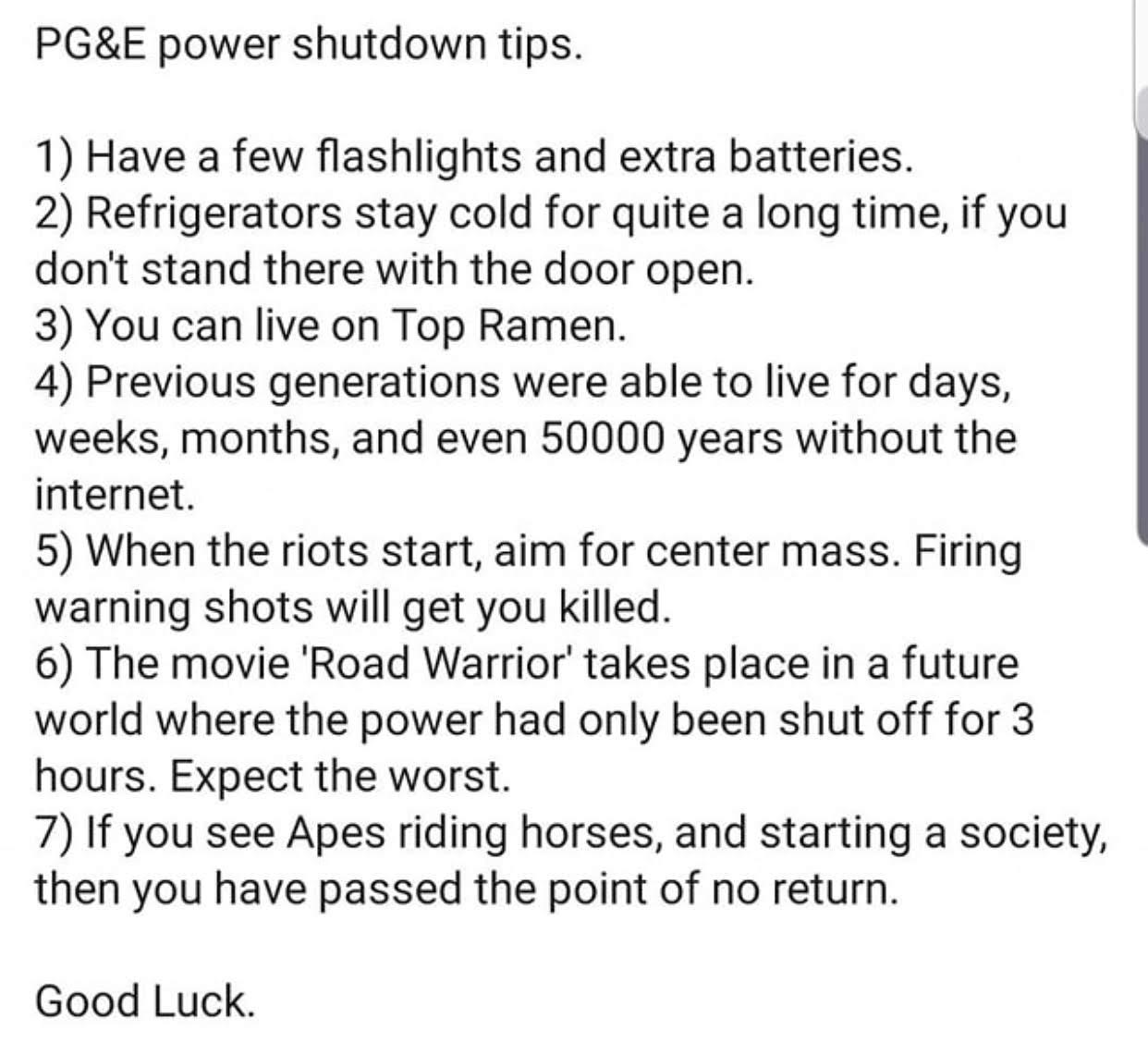 letter to editor on save water - Pg&E power shutdown tips. 1 Have a few flashlights and extra batteries. 2 Refrigerators stay cold for quite a long time, if you don't stand there with the door open. 3 You can live on Top Ramen. 4 Previous generations were
