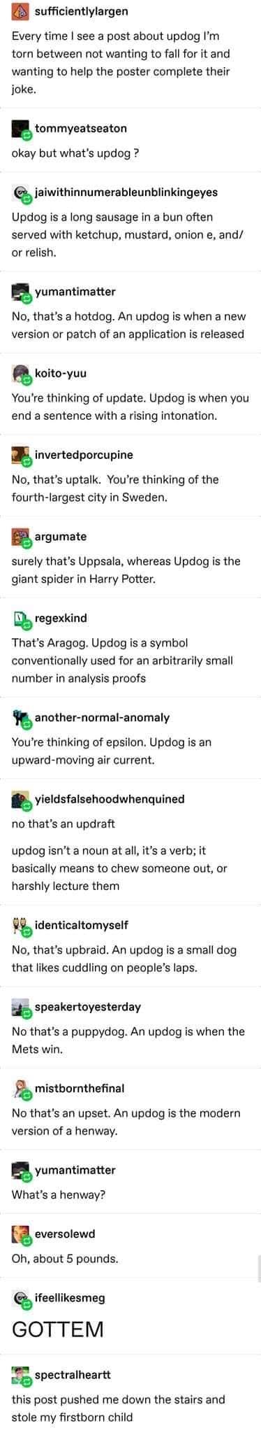 updog to henway - sufficientlylargen Every time I see a post about updog I'm torn between not wanting to fall for it and wanting to help the poster complete their joke. tommyeatseaton okay but what's updog ? er jaiwithinnumerableunblinkingeyes Updog is a 