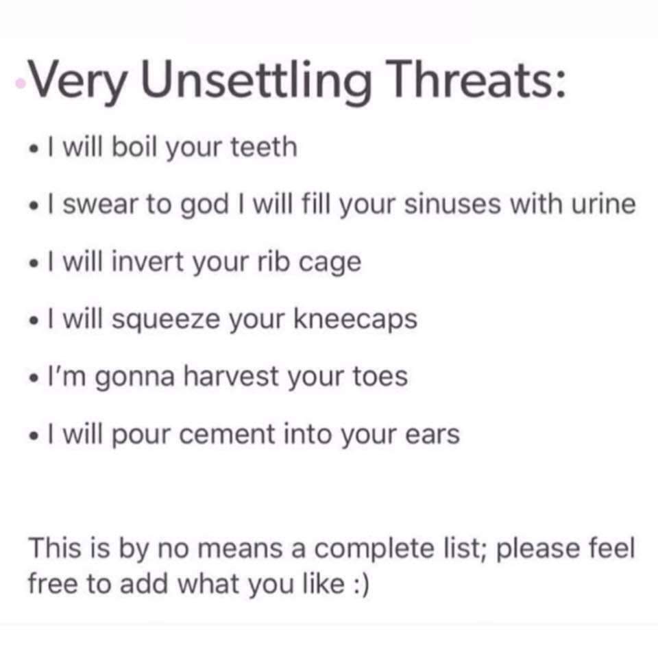 unsettling threats funny - Very Unsettling Threats I will boil your teeth I swear to god I will fill your sinuses with urine I will invert your rib cage I will squeeze your kneecaps I'm gonna harvest your toes . I will pour cement into your ears This is b