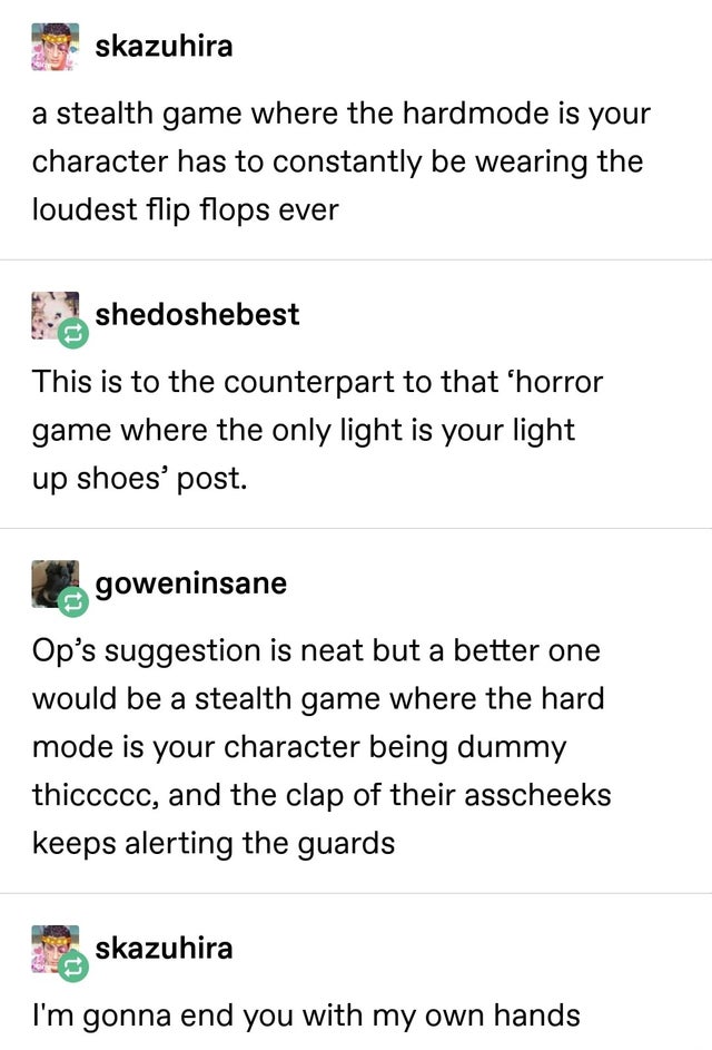 document - skazuhira a stealth game where the hardmode is your character has to constantly be wearing the loudest flip flops ever shedoshebest This is to the counterpart to that 'horror game where the only light is your light up shoes' post. goweninsane O