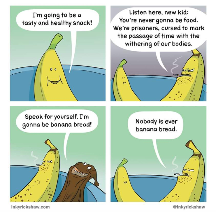 nobody is ever banana bread - I'm going to be a tasty and healthy snack! Listen here, new kid You're never gonna be food. We're prisoners, cursed to mark the passage of time with the withering of our bodies. Speak for yourself. I'm gonna be banana bread! 