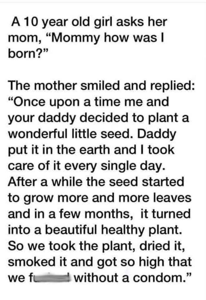 animal - A 10 year old girl asks her mom, "Mommy how was I born?" The mother smiled and replied "Once upon a time me and your daddy decided to plant a wonderful little seed. Daddy put it in the earth and I took care of it every single day. After a while t