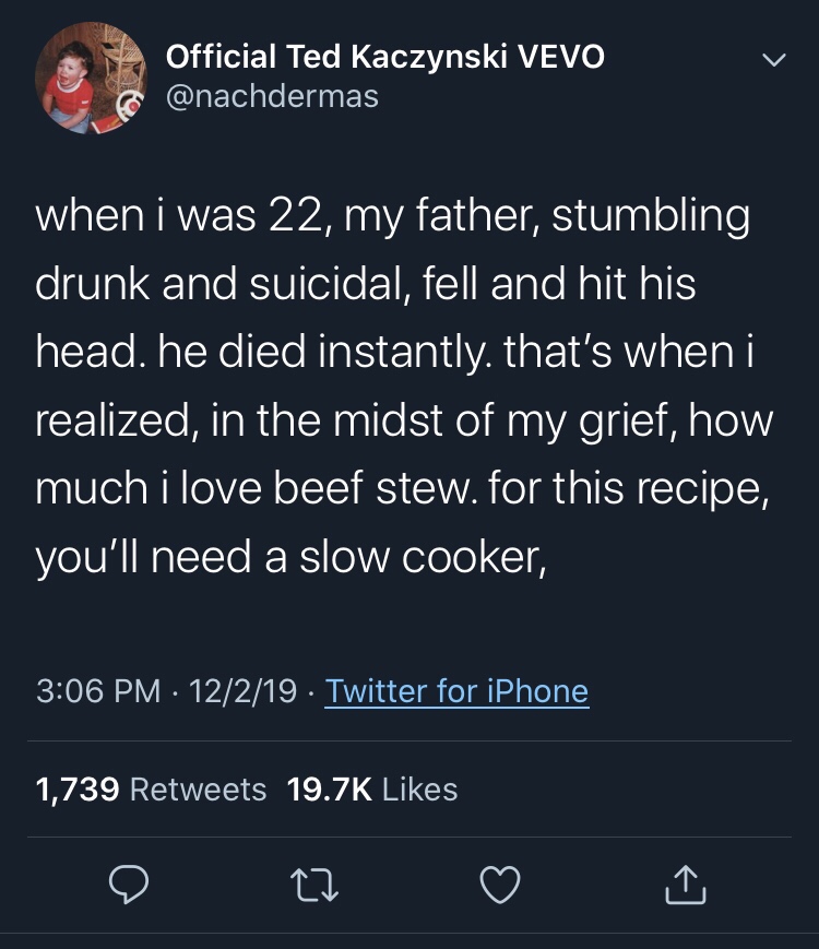 screenshot - Official Ted Kaczynski Vevo when i was 22, my father, stumbling drunk and suicidal, fell and hit his head, he died instantly. that's when i realized, in the midst of my grief, how much i love beef stew. for this recipe, you'll need a slow coo