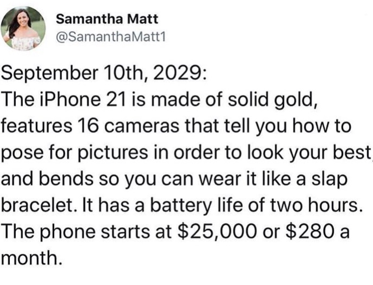 angle - Samantha Matt Matt1 September 10th, 2029 The iPhone 21 is made of solid gold, features 16 cameras that tell you how to pose for pictures in order to look your best and bends so you can wear it a slap bracelet. It has a battery life of two hours. T