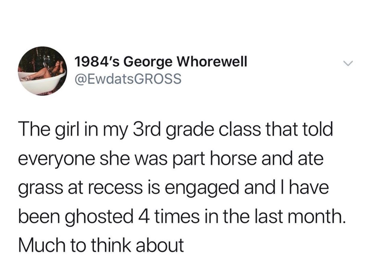 Girl - 1984's George Whorewell The girl in my 3rd grade class that told everyone she was part horse and ate grass at recess is engaged and I have been ghosted 4 times in the last month. Much to think about