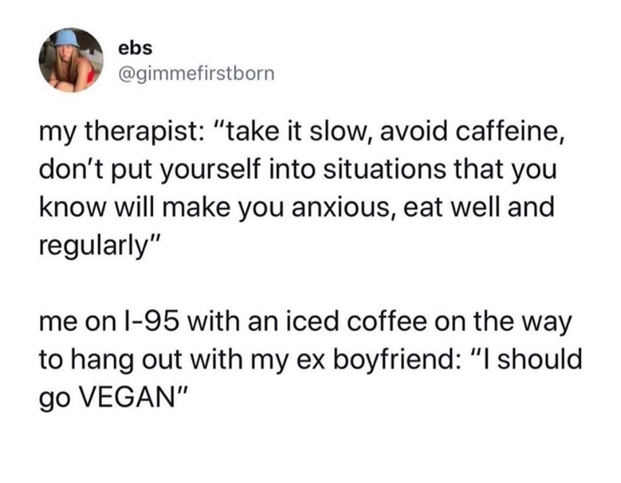 angle - ebs my therapist "take it slow, avoid caffeine, don't put yourself into situations that you know will make you anxious, eat well and regularly" me on l95 with an iced coffee on the way to hang out with my ex boyfriend "I should go Vegan"