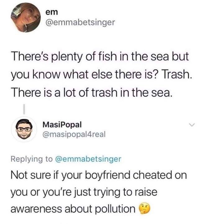 plenty of fish in the sea also trash - em There's plenty of fish in the sea but you know what else there is? Trash. There is a lot of trash in the sea. Masipopal Not sure if your boyfriend cheated on you or you're just trying to raise awareness about poll
