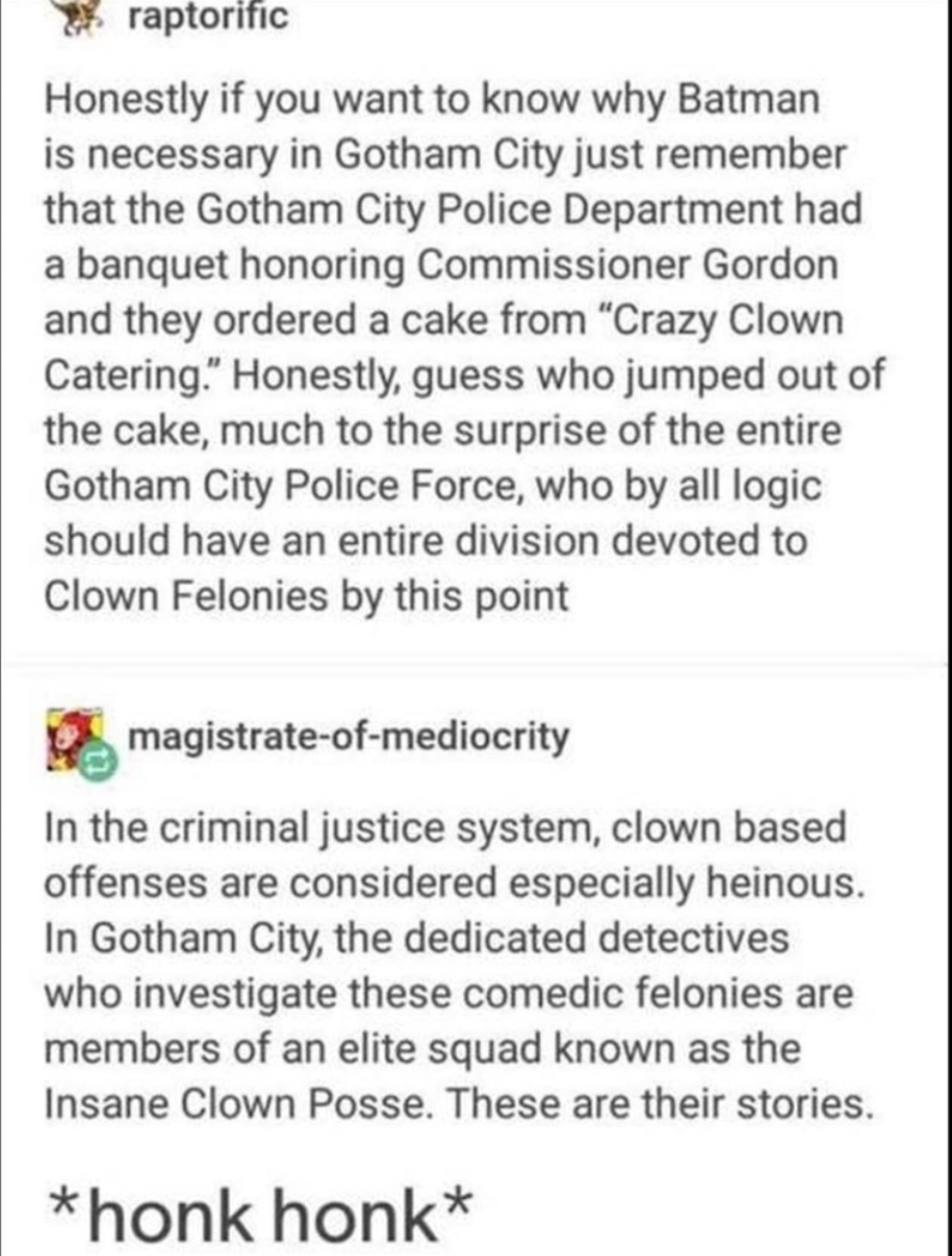 funny insane posts - raptorific Honestly if you want to know why Batman is necessary in Gotham City just remember that the Gotham City Police Department had a banquet honoring Commissioner Gordon and they ordered a cake from "Crazy Clown Catering." Honest