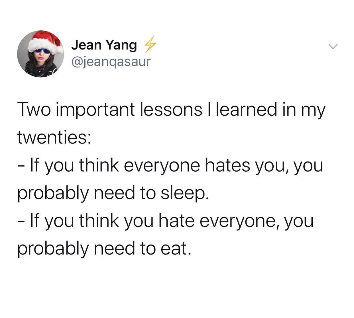 angle - Jean Yang 4 Two important lessons I learned in my twenties If you think everyone hates you, you probably need to sleep. If you think you hate everyone, you probably need to eat.
