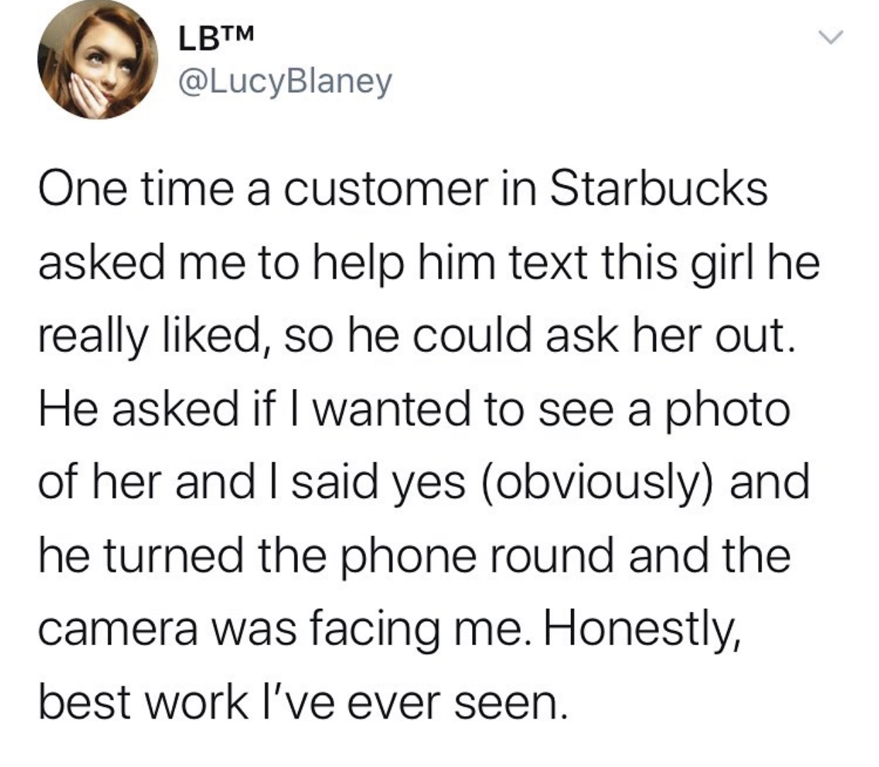 angle - Lbtm One time a customer in Starbucks asked me to help him text this girl he really d, so he could ask her out. He asked if I wanted to see a photo of her and I said yes obviously and he turned the phone round and the camera was facing me. Honestl