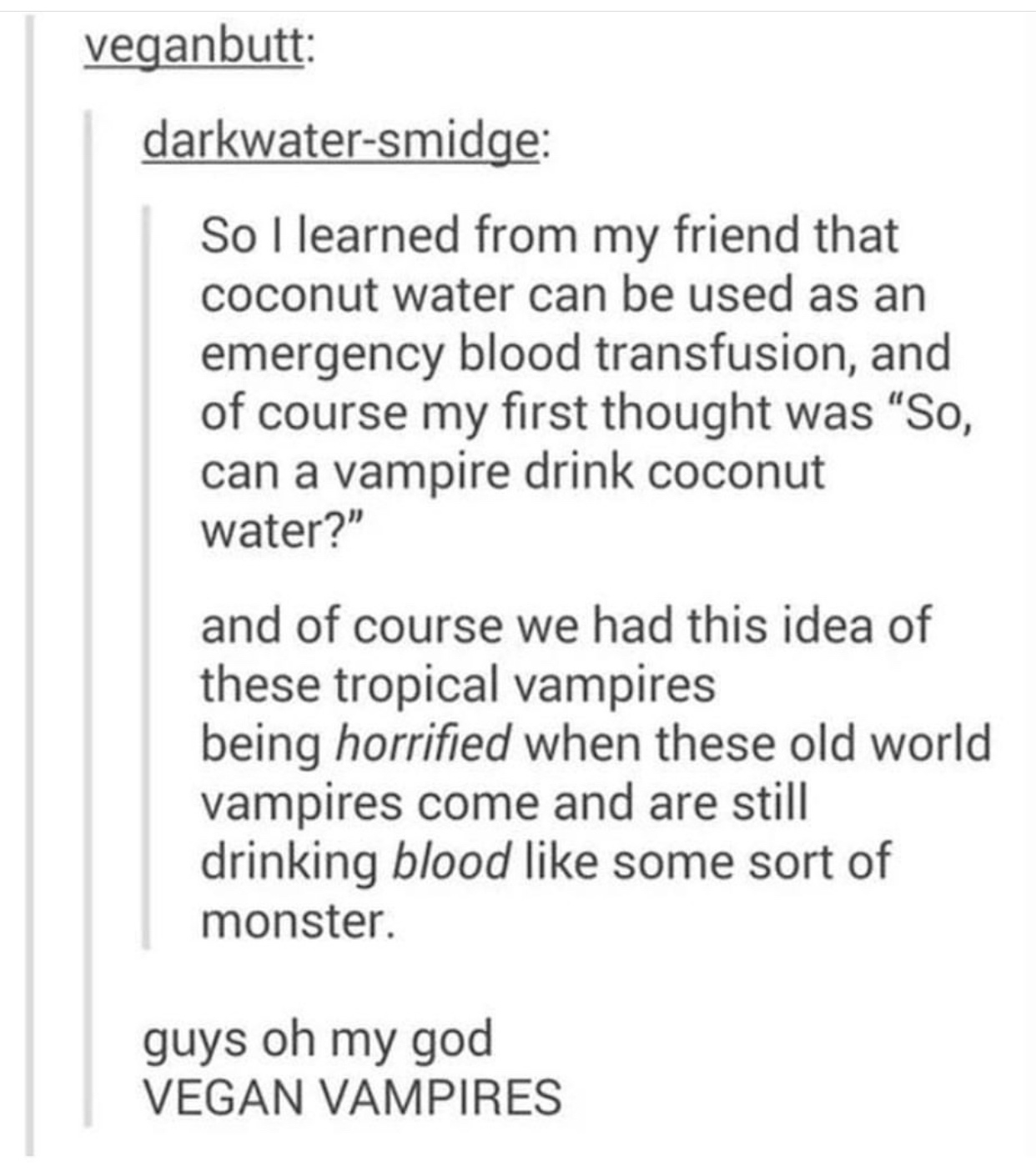 document - veganbutt darkwatersmidge So I learned from my friend that coconut water can be used as an emergency blood transfusion, and of course my first thought was "So, can a vampire drink coconut water?" and of course we had this idea of these tropical
