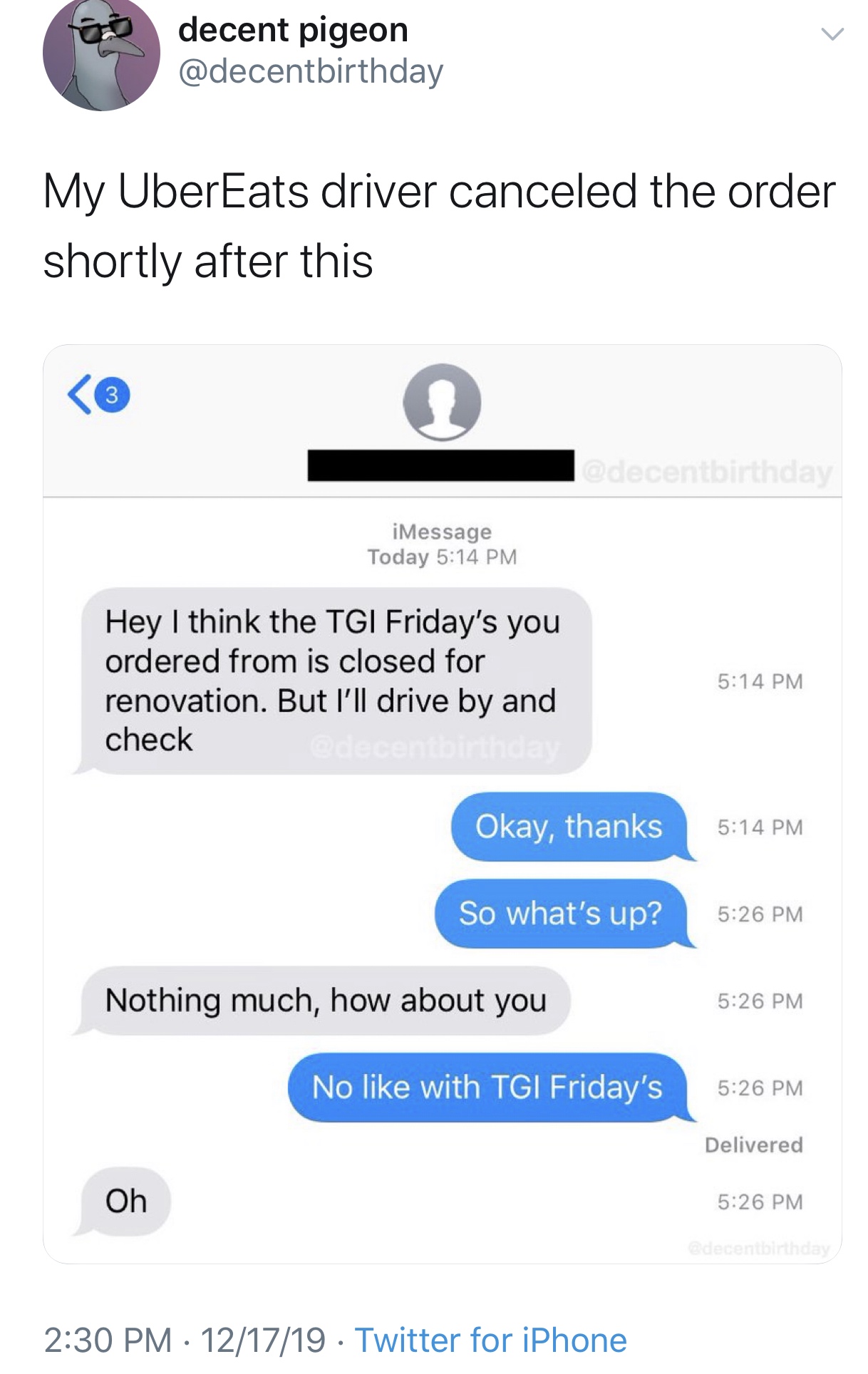 web page - decent pigeon My UberEats driver canceled the order shortly after this iMessage Today Hey I think the Tgi Friday's you ordered from is closed for renovation. But I'll drive by and check Okay, thanks So what's up? Nothing much, how about you No 