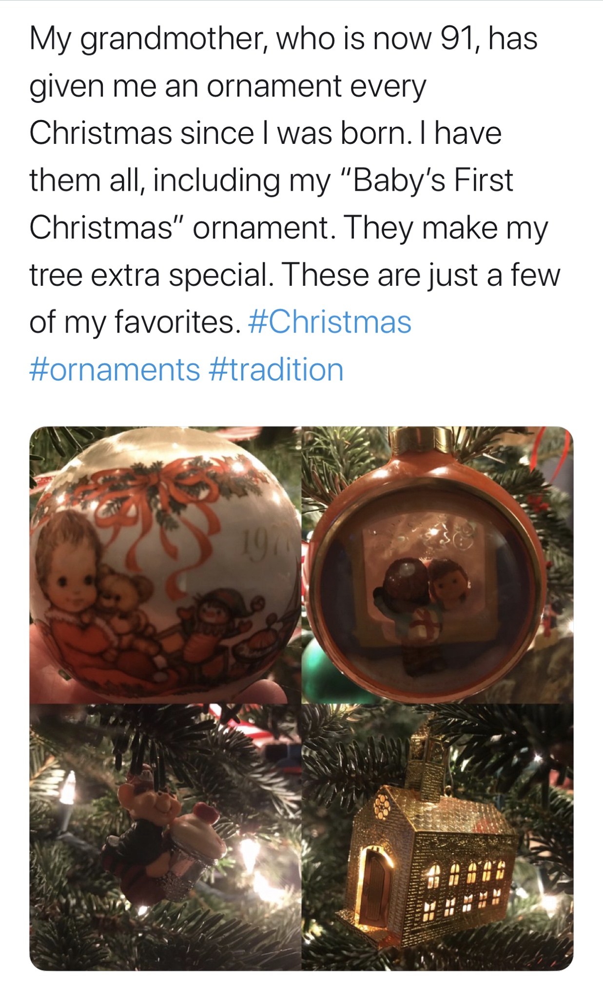 christmas ornament - My grandmother, who is now 91, has given me an ornament every Christmas since I was born. I have them all, including my "Baby's First Christmas" ornament. They make my tree extra special. These are just a few of my favorites.
