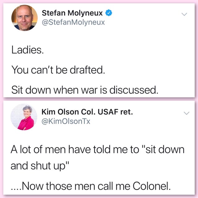 stefan molyneux women in military - Stefan Molyneux Molyneux Ladies. You can't be drafted. Sit down when war is discussed. Kim Olson Col. Usaf ret. A lot of men have told me to "sit down and shut up" ....Now those men call me Colonel.