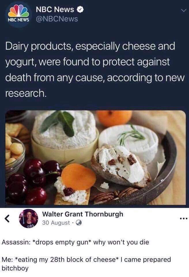 came prepared bitchboy meme - Nbc News Nbc News Dairy products, especially cheese and yogurt, were found to protect against death from any cause, according to new research. Walter Grant Thornburgh 30 August Gal Assassin drops empty gun why won't you die M