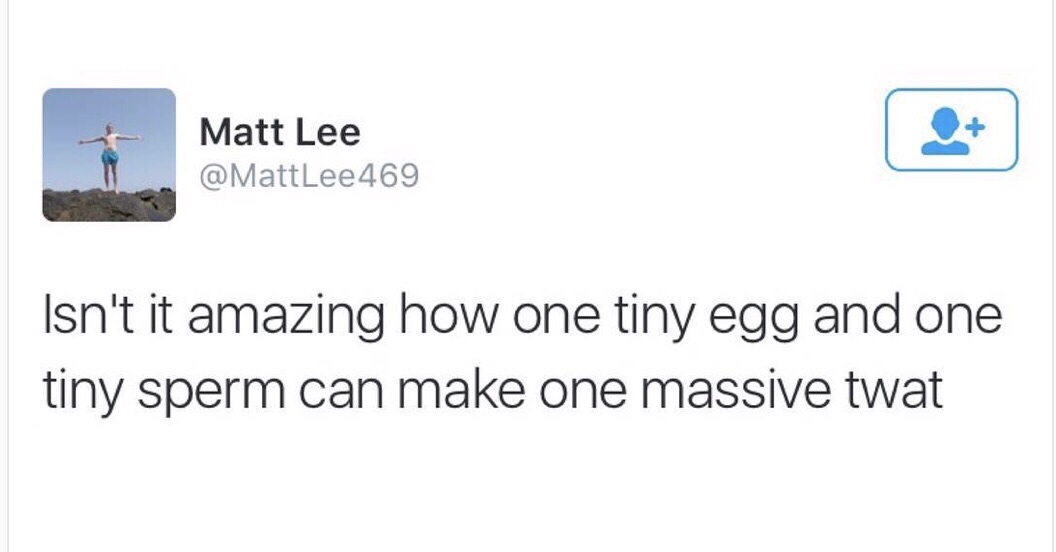 angle - & Matt Lee Matt Isn't it amazing how one tiny egg and one tiny sperm can make one massive twat