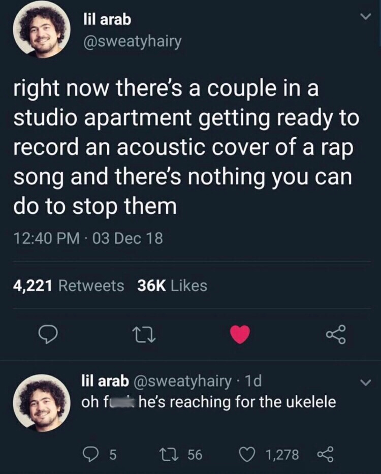 screenshot - lil arab right now there's a couple in a studio apartment getting ready to record an acoustic cover of a rap song and there's nothing you can do to stop them 03 Dec 18 4,221 36K lil arab 1d oh fuk he's reaching for the ukelele 25 22 56 1,278