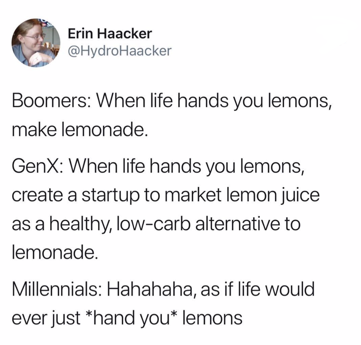 When life gives you lemons, make lemonade - Erin Haa Erin Haacker Boomers When life hands you lemons, make lemonade. GenX When life hands you lemons, create a startup to market lemon juice as a healthy, lowcarb alternative to lemonade. Millennials Hahahah