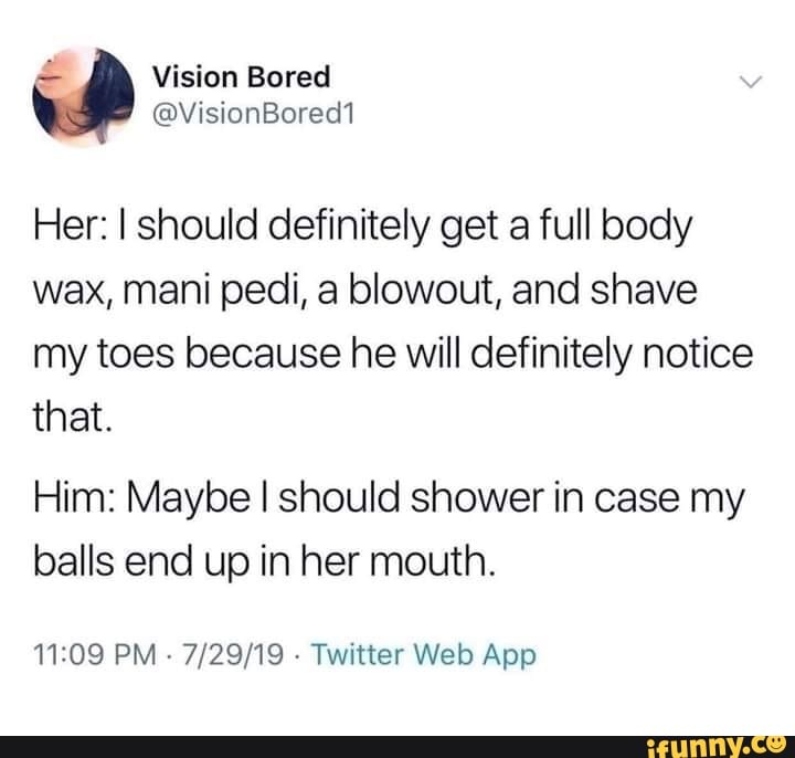 document - Vision Bored Bored1 Her I should definitely get a full body wax, mani pedi, a blowout, and shave my toes because he will definitely notice that. Him Maybe I should shower in case my balls end up in her mouth. 72919. Twitter Web App ifunny.co
