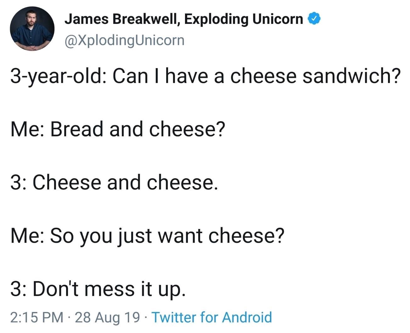 angle - James Breakwell, Exploding Unicorn 3yearold Can I have a cheese sandwich? Me Bread and cheese? 3 Cheese and cheese. Me So you just want cheese? 3 Don't mess it up. 28 Aug 19. Twitter for Android