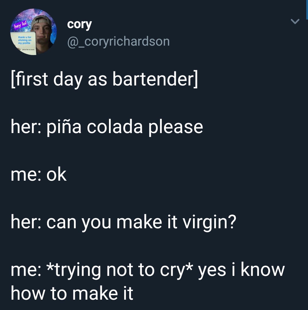 presentation - hey lol cory thank u for clicking on my pro first day as bartender her pia colada please me ok her can you make it virgin? me trying not to cry yes i know how to make it