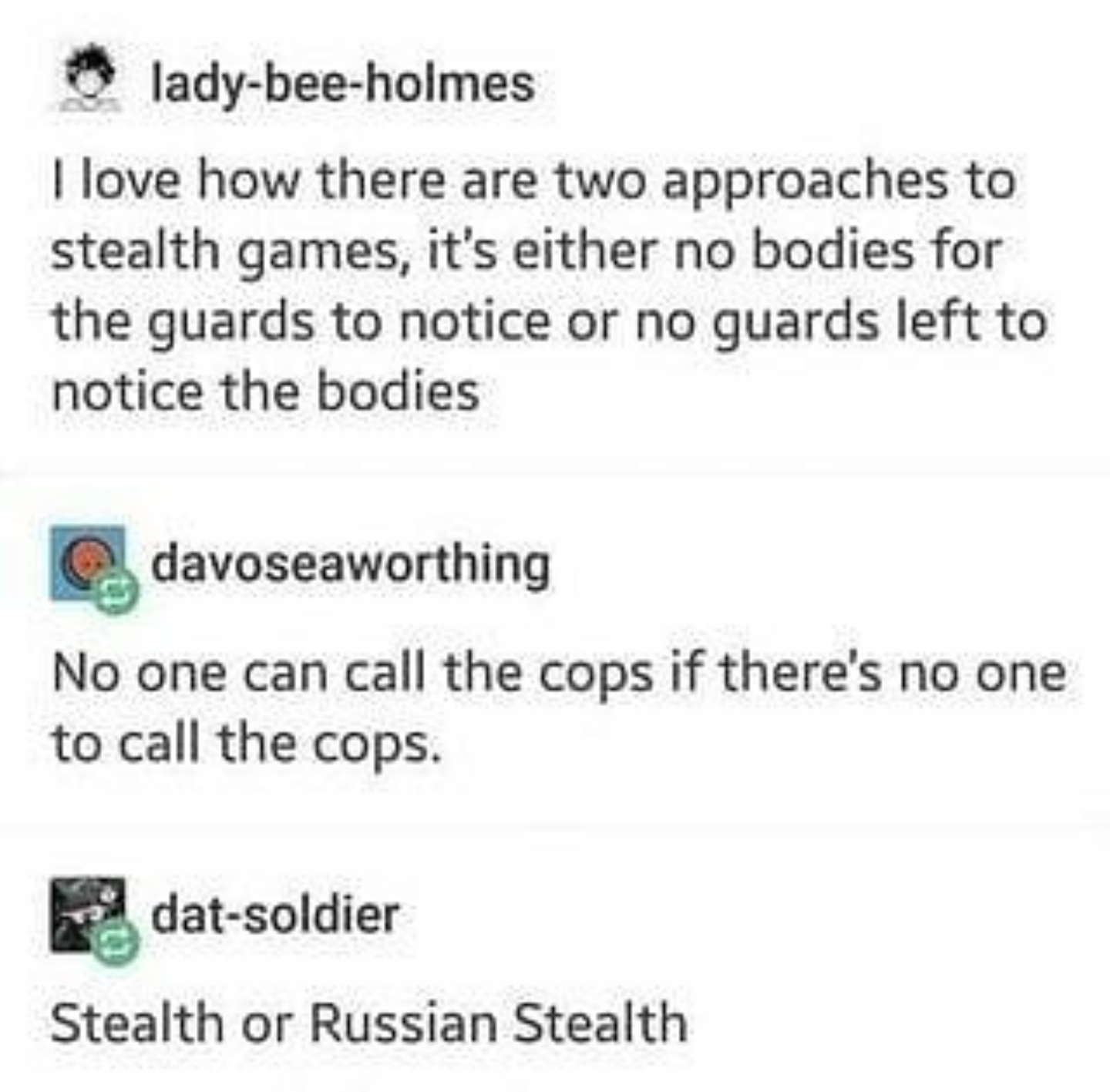 document - ladybeeholmes I love how there are two approaches to stealth games, it's either no bodies for the guards to notice or no quards left to notice the bodies davoseaworthing No one can call the cops if there's no one to call the cops. datsoldier St