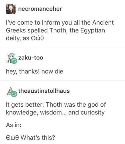 document - le necromanceher I've come to inform you all the Ancient Greeks spelled Thoth, the Egyptian deity, as ove zakutoo hey, thanks! now die A theaustinstollhaus It gets better Thoth was the god of knowledge, wisdom... and curiosity As in Ovo What's 