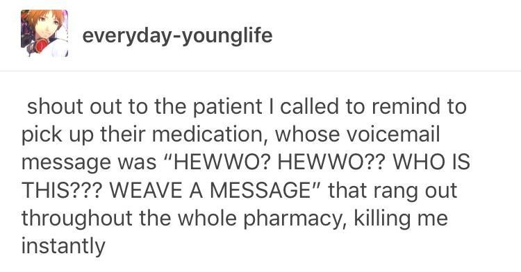 owo hewwo hewwo - everydayyounglife shout out to the patient I called to remind to pick up their medication, whose voicemail message was "Hewwo? Hewwo?? Who Is This??? Weave A Message" that rang out throughout the whole pharmacy, killing me instantly