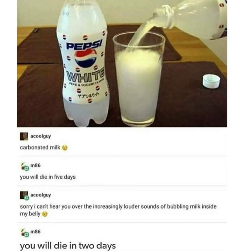 pepsi white meme - Peps Yogue Tou acoolguy carbonated milk m86 you will die in five days acoolguy sorry i can't hear you over the increasingly louder sounds of bubbling milk inside my belly hom86 you will die in two days