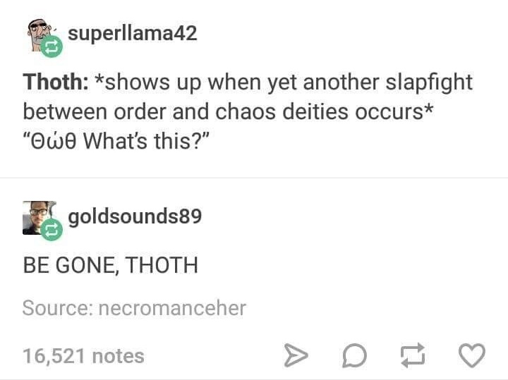 document - superllama42 Thoth shows up when yet another slapfight between order and chaos deities occurs "Owo What's this?" goldsounds89 Be Gone, Thoth Source necromanceher 16,521 notes