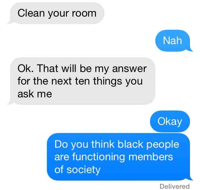 do you think black people are functioning members of society - Clean your room Nah Ok. That will be my answer for the next ten things you ask me Okay Do you think black people are functioning members of society Delivered