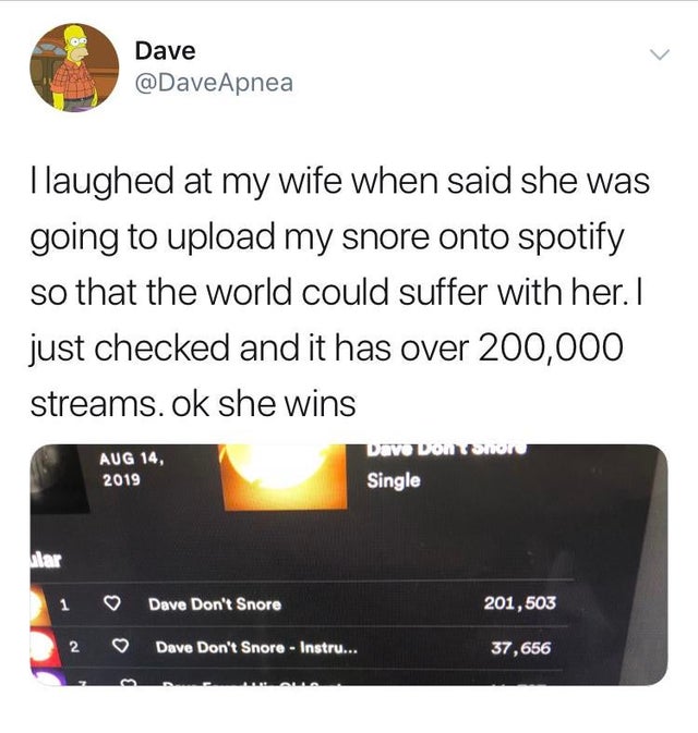 multimedia - Dave Tlaughed at my wife when said she was going to upload my snore onto spotify so that the world could suffer with her. I just checked and it has over 200,000 streams. ok she wins Dave DonShon Single 1 Dave Don't Snore 201,503 2 Dave Don't 