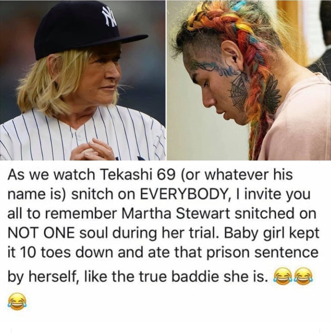 tekashi 69 martha stewart - As we watch Tekashi 69 or whatever his name is snitch on Everybody, I invite you all to remember Martha Stewart snitched on Not One soul during her trial. Baby girl kept it 10 toes down and ate that prison sentence by herself, 