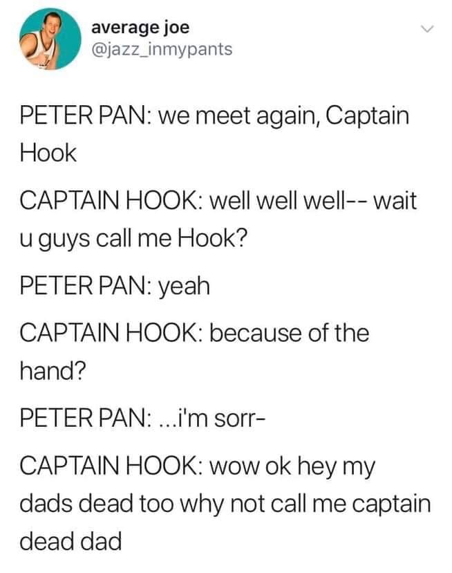 captain hook quotes peter pan - average joe Peter Pan we meet again, Captain Hook Captain Hook well well well wait u guys call me Hook? Peter Pan yeah Captain Hook because of the hand? Peter Pan ...i'm sorr Captain Hook wow ok hey my dads dead too why not