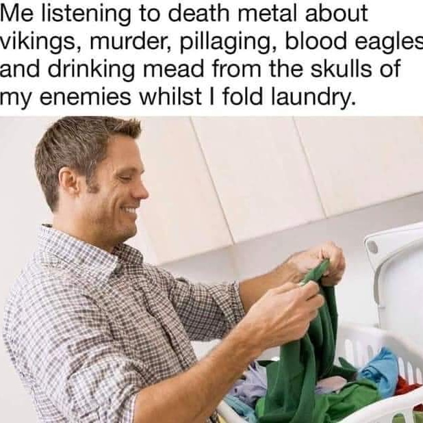 me listening to songs about selling drugs while folding laundry - Me listening to death metal about vikings, murder, pillaging, blood eagles and drinking mead from the skulls of my enemies whilst I fold laundry.