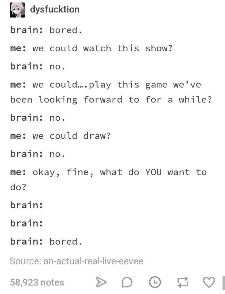 brain bored - dysfucktion brain bored. me we could watch this show? brain no. me we could.... play this game we've been looking forward to for a while? brain no. me we could draw? brain no. me okay, fine, what do You want to do? brain brain brain bored. S