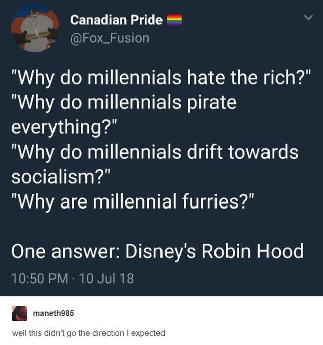 music dropping at midnight - Canadian Pride "Why do millennials hate the rich?" "Why do millennials pirate everything?" "Why do millennials drift towards socialism?" "Why are millennial furries?" One answer Disney's Robin Hood 10 Jul 18 maneth985 well thi