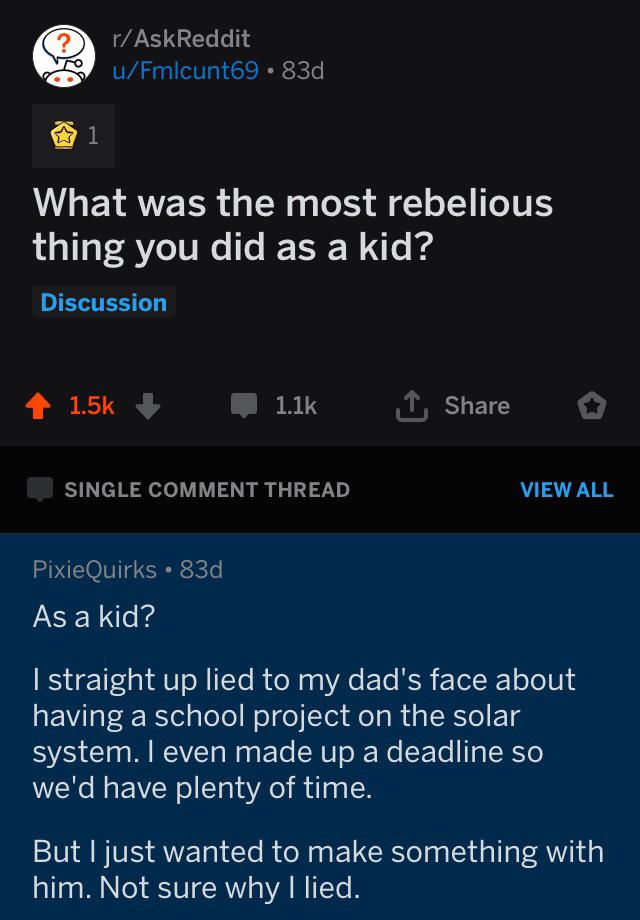 r madlads - rAskReddit uFmlcunt69.83d 1 What was the most rebelious thing you did as a kid? Discussion 1 Single Comment Thread View All Pixie Quirks 83d As a kid? I straight up lied to my dad's face about having a school project on the solar system. I eve