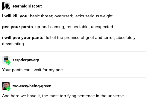 document - I eternalgirlscout i will kill your basic threat, overused, lacks serious weight pee your pants upandcoming; respectable; unexpected i will pee your pants full of the promise of grief and terror; absolutely devastating zerpderptwerp Your pants 