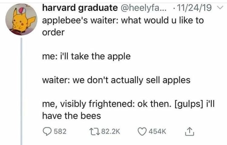 document - harvard graduate ... 112419 applebee's waiter what would u to order me i'll take the apple waiter we don't actually sell apples me, visibly frightened ok then. gulps i'll have the bees Q 582