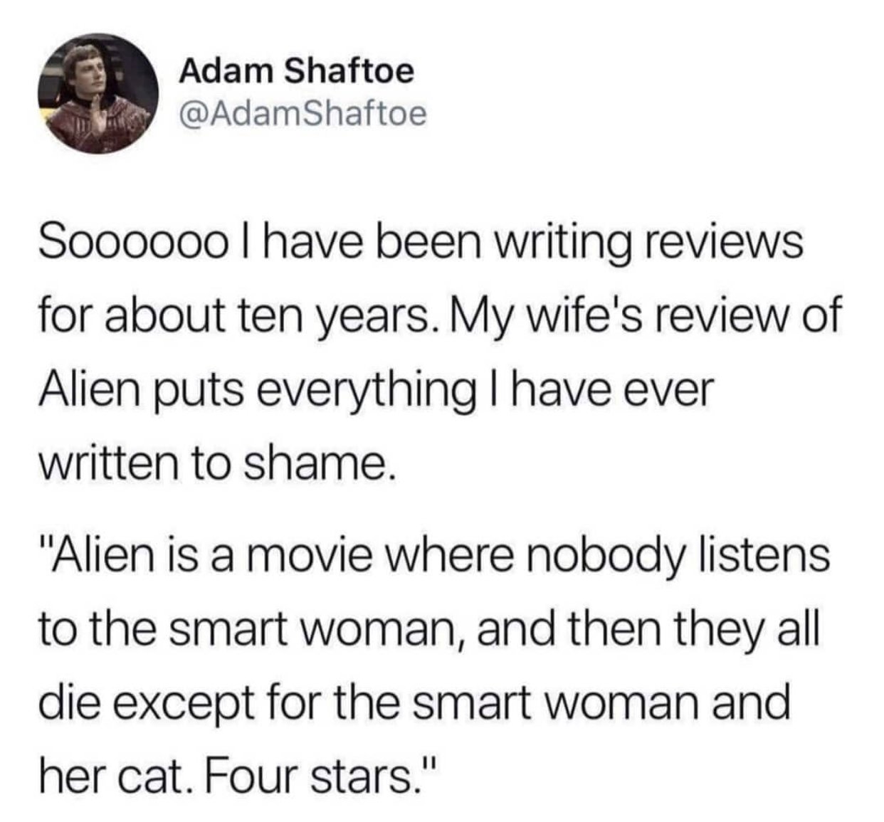 my wife reviewed alien - Adam Shaftoe Shaftoe Soooooo I have been writing reviews for about ten years. My wife's review of Alien puts everything I have ever written to shame. "Alien is a movie where nobody listens to the smart woman, and then they all die